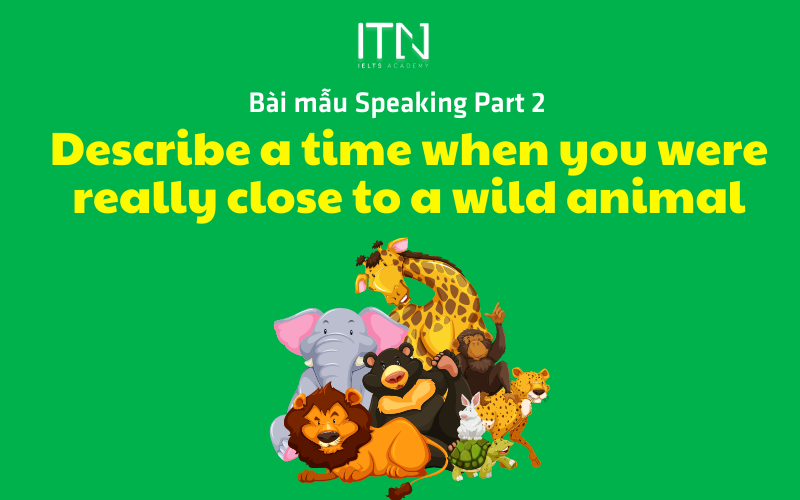 DESCRIBE A TIME WHEN YOU WERE REALLY CLOSE TO A WILD ANIMAL - BÀI MẪU SPEAKING PART 2